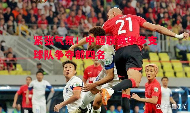 紧张气氛!中超联赛中多支球队争夺前四名 紧张气氛!中超联赛中多支球队争夺前四名
